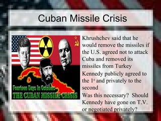 Cuban Missile Crisis
• Khrushchev said that he
would remove the missiles if
the U.S. agreed not to attack
Cuba and removed its
missiles from Turkey
• Kennedy publicly agreed to
the 1st
and privately to the
second
• Was this necessary? Should
Kennedy have gone on T.V.
or negotiated privately?
 
