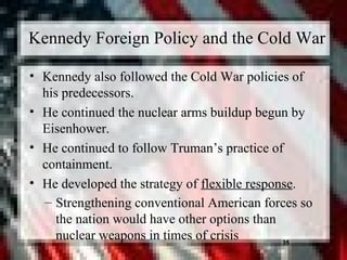 35
Kennedy Foreign Policy and the Cold War
• Kennedy also followed the Cold War policies of
his predecessors.
• He continued the nuclear arms buildup begun by
Eisenhower.
• He continued to follow Truman’s practice of
containment.
• He developed the strategy of flexible response.
– Strengthening conventional American forces so
the nation would have other options than
nuclear weapons in times of crisis 35
 