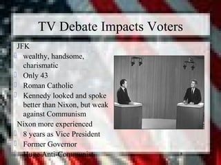 8
TV Debate Impacts Voters
 JFK
 wealthy, handsome,
charismatic
 Only 43
 Roman Catholic
 Kennedy looked and spoke
better than Nixon, but weak
against Communism
 Nixon more experienced
 8 years as Vice President
 Former Governor
 Huge Anti-Communist
 