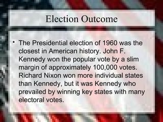 Election Outcome
• The Presidential election of 1960 was the
closest in American history. John F.
Kennedy won the popular vote by a slim
margin of approximately 100,000 votes.
Richard Nixon won more individual states
than Kennedy, but it was Kennedy who
prevailed by winning key states with many
electoral votes.
 