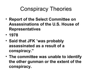 Conspiracy Theories
• Report of the Select Committee on
Assassinations of the U.S. House of
Representatives
• 1978
• Said that JFK “was probably
assassinated as a result of a
conspiracy.”
• The committee was unable to identify
the other gunman or the extent of the
conspiracy.
 
