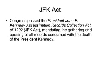 JFK Act
• Congress passed the President John F.
Kennedy Assassination Records Collection Act
of 1992 (JFK Act), mandating the gathering and
opening of all records concerned with the death
of the President Kennedy.
 