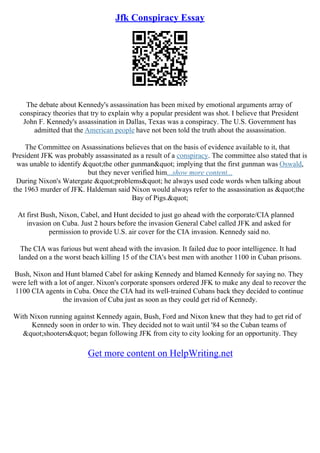 Jfk Conspiracy Essay
The debate about Kennedy's assassination has been mixed by emotional arguments array of
conspiracy theories that try to explain why a popular president was shot. I believe that President
John F. Kennedy's assassination in Dallas, Texas was a conspiracy. The U.S. Government has
admitted that the American people have not been told the truth about the assassination.
The Committee on Assassinations believes that on the basis of evidence available to it, that
President JFK was probably assassinated as a result of a conspiracy. The committee also stated that is
was unable to identify "the other gunman" implying that the first gunman was Oswald,
but they never verified him...show more content...
During Nixon's Watergate "problems" he always used code words when talking about
the 1963 murder of JFK. Haldeman said Nixon would always refer to the assassination as "the
Bay of Pigs."
At first Bush, Nixon, Cabel, and Hunt decided to just go ahead with the corporate/CIA planned
invasion on Cuba. Just 2 hours before the invasion General Cabel called JFK and asked for
permission to provide U.S. air cover for the CIA invasion. Kennedy said no.
The CIA was furious but went ahead with the invasion. It failed due to poor intelligence. It had
landed on a the worst beach killing 15 of the CIA's best men with another 1100 in Cuban prisons.
Bush, Nixon and Hunt blamed Cabel for asking Kennedy and blamed Kennedy for saying no. They
were left with a lot of anger. Nixon's corporate sponsors ordered JFK to make any deal to recover the
1100 CIA agents in Cuba. Once the CIA had its well–trained Cubans back they decided to continue
the invasion of Cuba just as soon as they could get rid of Kennedy.
With Nixon running against Kennedy again, Bush, Ford and Nixon knew that they had to get rid of
Kennedy soon in order to win. They decided not to wait until '84 so the Cuban teams of
"shooters" began following JFK from city to city looking for an opportunity. They
Get more content on HelpWriting.net
 