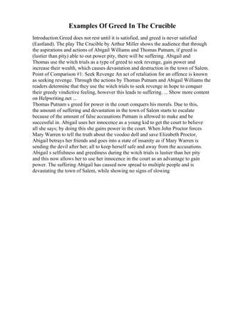 Examples Of Greed In The Crucible
Introduction:Greed does not rest until it is satisfied, and greed is never satisfied
(Eastland). The play The Crucible by Arthur Miller shows the audience that through
the aspirations and actions of Abigail Williams and Thomas Putnam, if greed is
(lustier than pity) able to out power pity, there will be suffering. Abigail and
Thomas use the witch trials as a type of greed to seek revenge, gain power and
increase their wealth, which causes devastation and destruction in the town of Salem.
Point of Comparison #1: Seek Revenge An act of retaliation for an offence is known
as seeking revenge. Through the actions by Thomas Putnam and Abigail Williams the
readers determine that they use the witch trials to seek revenge in hope to conquer
their greedy vindictive feeling, however this leads to suffering. ... Show more content
on Helpwriting.net ...
Thomas Putnam s greed for power in the court conquers his morals. Due to this,
the amount of suffering and devastation in the town of Salem starts to escalate
because of the amount of false accusations Putnam is allowed to make and be
successful in. Abigail uses her innocence as a young kid to get the court to believe
all she says; by doing this she gains power in the court. When John Proctor forces
Mary Warren to tell the truth about the voodoo doll and save Elizabeth Proctor,
Abigail betrays her friends and goes into a state of insanity as if Mary Warren is
sending the devil after her; all to keep herself safe and away from the accusations.
Abigail s selfishness and greediness during the witch trials is lustier than her pity
and this now allows her to use her innocence in the court as an advantage to gain
power. The suffering Abigail has caused now spread to multiple people and is
devastating the town of Salem, while showing no signs of slowing
 