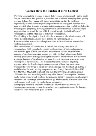 Women Have the Burden of Birth Control
Worrying about getting pregnant is a pain that everyone who is sexually active has to
face, or should face. The question is, who does that burden of worrying about getting
pregnant fall on. As evidence will show, women take most of the burden or
responsibility when it comes to providing contraception during sex. Women have
more invested when it comes to sex due to the consequences that result from failing to
protect against pregnancy. Looking at the burden of contraception in four different
ways, the time involved, the cost of birth control, the physical side effects of
contraception, and the effect due to failure of contraception.
When looking at the physical time it takes for a woman to take a birth control pill
versus the time it takes ... Show more content on Helpwriting.net ...
Some men and/or women have allergic reactions to the rubber used to make latex
condoms (Condoms).
Birth control is not 100% effective, it can fail just like any other form of
contraception. Birth control pills contain two hormones estrogen and progestin.
The different types of birth control pills a woman can take all have different
amounts of each hormone. As a woman gets older her body s hormones that it
naturally produces will change causing the amount of each hormone that is needed
to change, because of the changing hormone levels, it can cause a women s birth
control pills to be unreliable. This increases the female s chance of getting
pregnant. Also, if a female forgets to take an active pill one day it can cause
pregnancy to occur for up to seven days after a missed pill, if no back up method is
used (Detailed Patient Labeling Norgestmate And Ethinyl Estradiol Tablets USP
0.18 Mg/0.035 Mg, 0.215 Mg/0.035 Mg, 0.25 Mg/0.035 Mg). Condoms are not
100% effective, and it can fail just like any other form of contraception. Condoms
can be put on wrong which weakens the condoms stability. Condoms can also expire
and if not kept in the right environments can go bad before the expiration date. Also
condoms can break relatively easily if used incorrectly.
Some people feel that it should be the female s responsibility to provide the
contraception during sex because females have more options then men do. Females
can choose from birth control pills, the birth
 