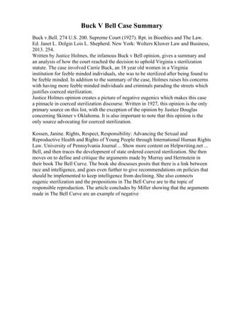 Buck V Bell Case Summary
Buck v.Bell. 274 U.S. 200. Supreme Court (1927). Rpt. in Bioethics and The Law.
Ed. Janet L. Dolgin Lois L. Shepherd. New York: Wolters Kluwer Law and Business,
2013. 254.
Written by Justice Holmes, the infamous Buck v Bell opinion, gives a summary and
an analysis of how the court reached the decision to uphold Virginia s sterilization
statute. The case involved Carrie Buck, an 18 year old women in a Virginia
institution for feeble minded individuals, she was to be sterilized after being found to
be feeble minded. In addition to the summary of the case, Holmes raises his concerns
with having more feeble minded individuals and criminals parading the streets which
justifies coerced sterilization.
Justice Holmes opinion creates a picture of negative eugenics which makes this case
a pinnacle in coerced sterilization discourse. Written in 1927, this opinion is the only
primary source on this list, with the exception of the opinion by Justice Douglas
concerning Skinner v Oklahoma. It is also important to note that this opinion is the
only source advocating for coerced sterilization.
Kossen, Janine. Rights, Respect, Responsibility: Advancing the Sexual and
Reproductive Health and Rights of Young People through International Human Rights
Law. University of Pennsylvania Journal ... Show more content on Helpwriting.net ...
Bell, and then traces the development of state ordered coerced sterilization. She then
moves on to define and critique the arguments made by Murray and Herrnstein in
their book The Bell Curve. The book she discusses posits that there is a link between
race and intelligence, and goes even further to give recommendations on policies that
should be implemented to keep intelligence from declining. She also connects
eugenic sterilization and the propositions in The Bell Curve are to the topic of
responsible reproduction. The article concludes by Miller showing that the arguments
made in The Bell Curve are an example of negative
 