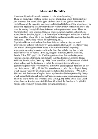 Abuse and Heredity
Abuse and Heredity Research question: Is child abuse hereditary?
There are many types of abuse such as alcohol abuse, drug abuse, domestic abuse
just to name a few but of all the types of abuse there is one type of abuse that is
probably one of the easiest to pass down and that is child abuse. Child abuse is easy to
pass down because we look to what we know when were not certain what to do. The
term for passing down child abuse is known as intergenerational abuse. There are
four methods of child abuse and they are physical, sexual, neglect, and emotional
abuse (Baltes, Smelser, Pg 1672). In the study of a sixteen year old mother who had
been abused her whole life, it was found that the mother resorted to spanking her five
month old ... Show more content on Helpwriting.net ...
Capaldi and Pears studies show that abuse is found in low socioeconomical
environments and also with relatively young parents (2001, pg 1442). Bensley says
one process of intergenerational abuse is the normative beliefs regarding
appropriate parenting behaviors, which she describes as believing that certain
abusive behavior are normal ( Bensley, Ruggles, Simmons, Harris, Williams,
Putvin, Allen, 2003, pg 1323). Which supports the idea that an abusive parent
justifies abuse as a legitimate punishment ( Bensley, Ruggles, Simmons, Harris,
Williams, Putvin, Allen, 2003, pg 1331). Graur identifies 3 different cause of child
abuse and neglect, the first cause is called the economic theory which says
economic depression or socioemotional difficulties cause rejection behaviors on the
part of the parent (1996, p.55 56). The second cause is called the ecological theory
which says any disorder affecting society will also affect the family (1996, p. 56).
The third and final cause of neglect found by Graur is called the personality theory
which states that traits such as low self esteem, sadness, and previous experiences
affect the way a parent acts towards a child (1996, p.56). In the article titled Child
abuse there are 4 main cause of child abuse identified, the first has to do with life
history and personality meaning their own experiences as a
 