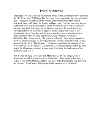 True Grit Analysis
The movie True Grit is set in a chaotic time period of the American Frontier known as
the Old West, or the Wild West. The American Frontier describes the edge of a settled
area. Throughout the 18th and 19th century, the frontier continued to expand
westward. In the mid 1800s, the frontier had been pushed into Nebraska and Kansas.
Gold mines were attractive sources of wealth for many to move West. Eventually,
railroads were built that connected the Western states and the East.( American ).
Throughout the West, many towns began to flourish in population due to the
attraction of mines. Gambling also became a prominent source of entertainment.
Although the West holds many opportunities, it also holds its fair share of
difficulties. The climate was dry, the land was difficult to farm. Money was often
short. As people struggled for their opportunities, chaotic violence became a telling
point of the Old West ( The Western ). The task of controlling the violence of the
West often fell into the hands of U.S. Marshals. They became renowned in the latter
half of the 19th century for their heroics acts of punishing the lawlessness of the
frontier towns ( U.S. ).
Part II The Film True Grit begins with Mattie Ross, a 14 year old girl, who is
determined to track down the murderer of her father. After receiving her father s
corpse at Fort Smith, Mattie decided to stay alone to find someone to help persecute
the murderer, Tom Chaney. Finding out that he has escaped to the Indian
 