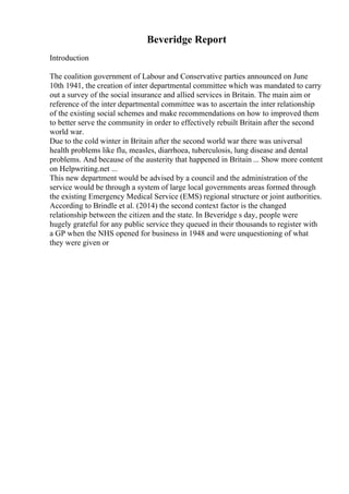 Beveridge Report
Introduction
The coalition government of Labour and Conservative parties announced on June
10th 1941, the creation of inter departmental committee which was mandated to carry
out a survey of the social insurance and allied services in Britain. The main aim or
reference of the inter departmental committee was to ascertain the inter relationship
of the existing social schemes and make recommendations on how to improved them
to better serve the community in order to effectively rebuilt Britain after the second
world war.
Due to the cold winter in Britain after the second world war there was universal
health problems like flu, measles, diarrhoea, tuberculosis, lung disease and dental
problems. And because of the austerity that happened in Britain ... Show more content
on Helpwriting.net ...
This new department would be advised by a council and the administration of the
service would be through a system of large local governments areas formed through
the existing Emergency Medical Service (EMS) regional structure or joint authorities.
According to Brindle et al. (2014) the second context factor is the changed
relationship between the citizen and the state. In Beveridge s day, people were
hugely grateful for any public service they queued in their thousands to register with
a GP when the NHS opened for business in 1948 and were unquestioning of what
they were given or
 