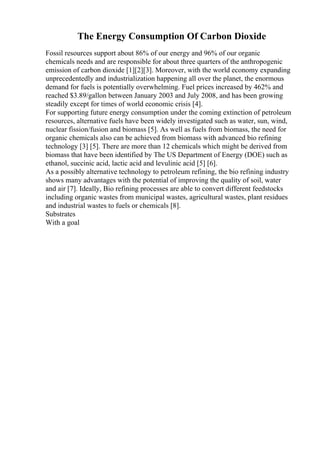 The Energy Consumption Of Carbon Dioxide
Fossil resources support about 86% of our energy and 96% of our organic
chemicals needs and are responsible for about three quarters of the anthropogenic
emission of carbon dioxide [1][2][3]. Moreover, with the world economy expanding
unprecedentedly and industrialization happening all over the planet, the enormous
demand for fuels is potentially overwhelming. Fuel prices increased by 462% and
reached $3.89/gallon between January 2003 and July 2008, and has been growing
steadily except for times of world economic crisis [4].
For supporting future energy consumption under the coming extinction of petroleum
resources, alternative fuels have been widely investigated such as water, sun, wind,
nuclear fission/fusion and biomass [5]. As well as fuels from biomass, the need for
organic chemicals also can be achieved from biomass with advanced bio refining
technology [3] [5]. There are more than 12 chemicals which might be derived from
biomass that have been identified by The US Department of Energy (DOE) such as
ethanol, succinic acid, lactic acid and levulinic acid [5] [6].
As a possibly alternative technology to petroleum refining, the bio refining industry
shows many advantages with the potential of improving the quality of soil, water
and air [7]. Ideally, Bio refining processes are able to convert different feedstocks
including organic wastes from municipal wastes, agricultural wastes, plant residues
and industrial wastes to fuels or chemicals [8].
Substrates
With a goal
 