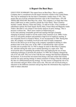 A Report On Bust Buys
EXECUTIVE SUMMARY This report focus on Bust Buys. This is a public
Company that is considered to be the largest electronic retailer in the United States.
This may be attributed to the fact that it commands a market share if 19%. This
means that out of all the estimated electronic sales in the United States, 19% OF
THEM ARE SOLD BY Bust Buys Inc, alone. This company is so large that it has
about 2,800 stores in other countries outside the Unite States. These countries
include: Canada, Mexico, China and Turkey. To add on to this, it has a number of
subsidiaries namely the Geek Squad, Pacific Sales, Future Shop and Magnolia Audio
Videos. Best But is very unique if one keenly analyses its price strategy. This is
because it utilizes the... Show more content on Helpwriting.net ...
It also aims attaining sustainable growth and earnings through constantly
changing its business model to suit the needs of the customers (Lal, 2006). It also
strives to sell quality products and maintain a high level of employee training. It
was originally known as Sound of Music. It was incorporated in 1966. During that
time, the company was mo0stly involved in the retail of audio component.
However this did no go on for long as the company expanded to dealing in video
products later in the same year. In the 1980 s it introduced the video cassette
recorder into its product line. In 1983 it change its name to Best Buys Company
Inc. and later during the same year it started operating as a super store. This
involved the idea of expanding the product lines and employing the use of mass
marketing techniques to promote the products. In 1989, the Company changed the
role of its sale staff. This was in line with the new strategy that had been adopted by
the business. It involved the movement from being a discount retailer that mainly
used the low price pricing strategy to attract customers to being a firm the embraced
the idea of a differentiated pricing strategy. For this reason it changed the role of its
sale associates and gave them a more active role. This new role involved acting as
educators to the different customers and giving them the information they required in
order to makes educated
 