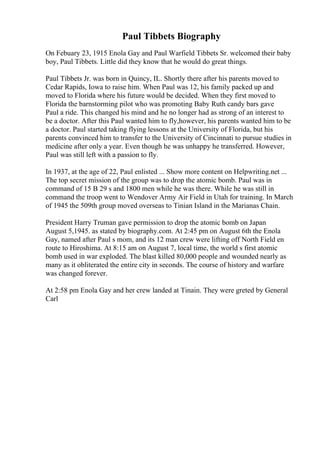 Paul Tibbets Biography
On Febuary 23, 1915 Enola Gay and Paul Warfield Tibbets Sr. welcomed their baby
boy, Paul Tibbets. Little did they know that he would do great things.
Paul Tibbets Jr. was born in Quincy, IL. Shortly there after his parents moved to
Cedar Rapids, Iowa to raise him. When Paul was 12, his family packed up and
moved to Florida where his future would be decided. When they first moved to
Florida the barnstorming pilot who was promoting Baby Ruth candy bars gave
Paul a ride. This changed his mind and he no longer had as strong of an interest to
be a doctor. After this Paul wanted him to fly,however, his parents wanted him to be
a doctor. Paul started taking flying lessons at the University of Florida, but his
parents convinced him to transfer to the University of Cincinnati to pursue studies in
medicine after only a year. Even though he was unhappy he transferred. However,
Paul was still left with a passion to fly.
In 1937, at the age of 22, Paul enlisted ... Show more content on Helpwriting.net ...
The top secret mission of the group was to drop the atomic bomb. Paul was in
command of 15 B 29 s and 1800 men while he was there. While he was still in
command the troop went to Wendover Army Air Field in Utah for training. In March
of 1945 the 509th group moved overseas to Tinian Island in the Marianas Chain.
President Harry Truman gave permission to drop the atomic bomb on Japan
August 5,1945. as stated by biography.com. At 2:45 pm on August 6th the Enola
Gay, named after Paul s mom, and its 12 man crew were lifting off North Field en
route to Hiroshima. At 8:15 am on August 7, local time, the world s first atomic
bomb used in war exploded. The blast killed 80,000 people and wounded nearly as
many as it obliterated the entire city in seconds. The course of history and warfare
was changed forever.
At 2:58 pm Enola Gay and her crew landed at Tinain. They were greted by General
Carl
 