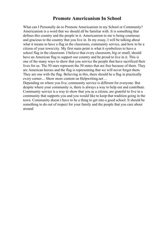 Promote Americanism In School
What can I Personally do to Promote Americanism in my School or Community?
Americanism is a word that we should all be familiar with. It is something that
defines this country and the people in it. Americanism to me is being courteous
and gracious to the country that you live in. In my essay, I will be talking about
what it means to have a flag in the classroom, community service, and how to be a
citizen of your town/city. My first main point is what it symbolizes to have a
school flag in the classroom. I believe that every classroom, big or small, should
have an American flag to support our country and be proud to live in it. This is
one of the many ways to show that you service the people that have sacrificed their
lives for us. The 50 stars represent the 50 states that are free because of them. They
are American heroes and the flag is representing that we will never forget them.
They are one with the flag. Believing in this, there should be a flag in practically
every corner.... Show more content on Helpwriting.net ...
Depending on where you live, community service is different for everyone. But
despite where your community is, there is always a way to help out and contribute.
Community service is a way to show that you as a citizen, are grateful to live in a
community that supports you and you would like to keep that tradition going in the
town. Community doesn t have to be a thing to get into a good school. It should be
something to do out of respect for your family and the people that you care about
around
 