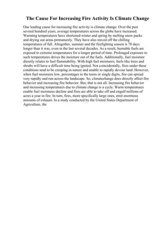 The Cause For Increasing Fire Activity Is Climate Change
One leading cause for increasing fire activity is climate change. Over the past
several hundred years, average temperatures across the globe have increased.
Warming temperatures have shortened winter and spring by melting snow packs
and drying out areas prematurely. They have also staved off the chilling
temperatures of fall. Altogether, summer and the firefighting season is 78 days
longer than it was, even in the last several decades. As a result, burnable fuels are
exposed to extreme temperatures for a longer period of time. Prolonged exposure to
such temperatures drives the moisture out of the fuels. Additionally, fuel moisture
directly relates to fuel flammability. With high fuel moistures, fuels like trees and
shrubs will have a difficult time being ignited. Not coincidentally, fires under these
conditions tend to be creeping in nature and unable to rapidly devour land. However,
when fuel moistures low, percentages in the teens or single digits, fire can spread
very rapidly and run across the landscape. So, climatechange does directly affect fire
behavior and increasing fire behavior. But, that is not all. Increasing fire behavior
and increasing temperatures due to climate change is a cycle. Warm temperatures
enable fuel moistures decline and fires are able to take off and engulf millions of
acres a year in fire. In turn, fires, more specifically large ones, emit enormous
amounts of exhaust. In a study conducted by the United States Department of
Agriculture, the
 