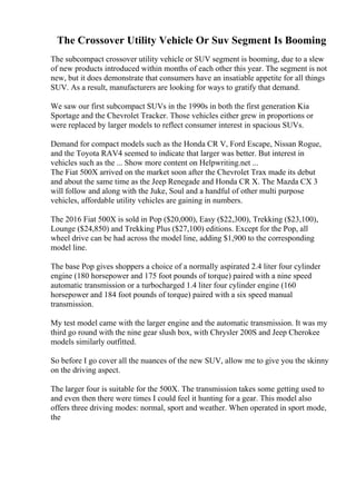 The Crossover Utility Vehicle Or Suv Segment Is Booming
The subcompact crossover utility vehicle or SUV segment is booming, due to a slew
of new products introduced within months of each other this year. The segment is not
new, but it does demonstrate that consumers have an insatiable appetite for all things
SUV. As a result, manufacturers are looking for ways to gratify that demand.
We saw our first subcompact SUVs in the 1990s in both the first generation Kia
Sportage and the Chevrolet Tracker. Those vehicles either grew in proportions or
were replaced by larger models to reflect consumer interest in spacious SUVs.
Demand for compact models such as the Honda CR V, Ford Escape, Nissan Rogue,
and the Toyota RAV4 seemed to indicate that larger was better. But interest in
vehicles such as the ... Show more content on Helpwriting.net ...
The Fiat 500X arrived on the market soon after the Chevrolet Trax made its debut
and about the same time as the Jeep Renegade and Honda CR X. The Mazda CX 3
will follow and along with the Juke, Soul and a handful of other multi purpose
vehicles, affordable utility vehicles are gaining in numbers.
The 2016 Fiat 500X is sold in Pop ($20,000), Easy ($22,300), Trekking ($23,100),
Lounge ($24,850) and Trekking Plus ($27,100) editions. Except for the Pop, all
wheel drive can be had across the model line, adding $1,900 to the corresponding
model line.
The base Pop gives shoppers a choice of a normally aspirated 2.4 liter four cylinder
engine (180 horsepower and 175 foot pounds of torque) paired with a nine speed
automatic transmission or a turbocharged 1.4 liter four cylinder engine (160
horsepower and 184 foot pounds of torque) paired with a six speed manual
transmission.
My test model came with the larger engine and the automatic transmission. It was my
third go round with the nine gear slush box, with Chrysler 200S and Jeep Cherokee
models similarly outfitted.
So before I go cover all the nuances of the new SUV, allow me to give you the skinny
on the driving aspect.
The larger four is suitable for the 500X. The transmission takes some getting used to
and even then there were times I could feel it hunting for a gear. This model also
offers three driving modes: normal, sport and weather. When operated in sport mode,
the
 