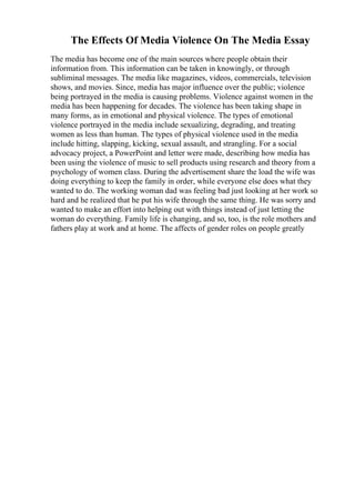 The Effects Of Media Violence On The Media Essay
The media has become one of the main sources where people obtain their
information from. This information can be taken in knowingly, or through
subliminal messages. The media like magazines, videos, commercials, television
shows, and movies. Since, media has major influence over the public; violence
being portrayed in the media is causing problems. Violence against women in the
media has been happening for decades. The violence has been taking shape in
many forms, as in emotional and physical violence. The types of emotional
violence portrayed in the media include sexualizing, degrading, and treating
women as less than human. The types of physical violence used in the media
include hitting, slapping, kicking, sexual assault, and strangling. For a social
advocacy project, a PowerPoint and letter were made, describing how media has
been using the violence of music to sell products using research and theory from a
psychology of women class. During the advertisement share the load the wife was
doing everything to keep the family in order, while everyone else does what they
wanted to do. The working woman dad was feeling bad just looking at her work so
hard and he realized that he put his wife through the same thing. He was sorry and
wanted to make an effort into helping out with things instead of just letting the
woman do everything. Family life is changing, and so, too, is the role mothers and
fathers play at work and at home. The affects of gender roles on people greatly
 
