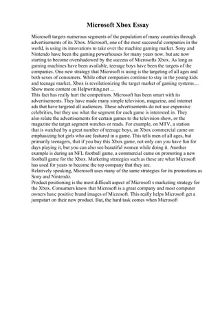 Microsoft Xbox Essay
Microsoft targets numerous segments of the population of many countries through
advertisements of its Xbox. Microsoft, one of the most successful companies in the
world, is using its innovations to take over the machine gaming market. Sony and
Nintendo have been the gaming powerhouses for many years now, but are now
starting to become overshadowed by the success of Microsofts Xbox. As long as
gaming machines have been available, teenage boys have been the targets of the
companies. One new strategy that Microsoft is using is the targeting of all ages and
both sexes of consumers. While other companies continue to stay in the young kids
and teenage market, Xbox is revolutionizing the target market of gaming systems....
Show more content on Helpwriting.net ...
This fact has really hurt the competitors. Microsoft has been smart with its
advertisements. They have made many simple television, magazine, and internet
ads that have targeted all audiences. These advertisements do not use expensive
celebrities, but they use what the segment for each game is interested in. They
also relate the advertisements for certain games to the television show, or the
magazine the target segment watches or reads. For example, on MTV, a station
that is watched by a great number of teenage boys, an Xbox commercial came on
emphasizing hot girls who are featured in a game. This tells men of all ages, but
primarily teenagers, that if you buy this Xbox game, not only can you have fun for
days playing it, but you can also see beautiful women while doing it. Another
example is during an NFL football game, a commercial came on promoting a new
football game for the Xbox. Marketing strategies such as these are what Microsoft
has used for years to become the top company that they are.
Relatively speaking, Microsoft uses many of the same strategies for its promotions as
Sony and Nintendo.
Product positioning is the most difficult aspect of Microsoft s marketing strategy for
the Xbox. Consumers know that Microsoft is a great company and most computer
owners have positive brand images of Microsoft. This really helps Microsoft get a
jumpstart on their new product. But, the hard task comes when Microsoft
 