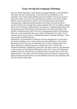 Essay On Speech-Language Pathology
My story behind choosing to study Speech Language Pathology is much different
than many who are in the program. As far back into my childhood as I can
remember, I have had an indescribable passion for children with special needs. In
high school, there were times when special needs students in my classes needed
partners, and I would often be asked to work with them because the teachers
recognized the compassion and the patience that I held in my heart for them. I
strived to find an area of study that would incorporate this love for children, and the
desire I have for being a helping hand in all situations. I graduated high school with
the long term goal of becoming a clinical therapist who works specifically with
children. I did pursue this, and I received my undergraduate degree in Psychology.
However, I soon learned that this wasn t what I felt destined to do. After a lot of
research and even more prayers, I decided that Speech Language Pathology... Show
more content on Helpwriting.net ...
Specifically, my Introduction to Phonetics class has intrigued me to a point that I
am doing everything I can to ensure I learn more about Phonetics. I have found
Phonetics to be not only easy to understand, but it is truly something that I love
doing. With only 3 months of practice, I already feel as if I ve known the
International Phonetic Alphabet my entire life. I do realize, however, that Phonetics
is only a portion of what Speech Pathologists work with. It wasn t until taking the
Anatomy class this semester that I considered what it would be like to work with
elderly patients. I am eager to start the clinical observations that are required in the
Spring semester because there are so many different areas that I am unfamiliar with,
and I m excited to jump right
 