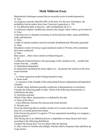 Math Midterm Essay
Deterministic techniques assume that no uncertain exists in model parameters.
A: True
An inspector correctly identifies 90% of the time. For the next 10 products, the
probability that he makes fewer than 2 incorrect inspections is .736.
A: Use Binomial table to discover , add 3 probabilities for 0,1,2
A continuous random variable may assume only integer values within a given interval.
A: False
A decision tree is a diagram consisting of circles decision nodes, square probability
nodes and branches.
A: False
A table of random numbers must be normally distributed and efficiently generated
A: False
Simulation results will always equal analytical results if 30 trials of the simulation
have been conducted.
A: False
Data cannot ... Show more content on Helpwriting.net ...
A: .01
Coefficient of determination is the percentage of the variation in the _ variable that
results from the _ variable.
A: Dependent/independent
In exponential smoothing the closer alpha is to _ the greater the reaction to the most
recent demand.
A:
_ is a linear regression model relating demand to time.
A: linear trend
_ is a measure of the strength of the relationship between independent and dependent
variables.
A: Double check definition possibly coefficient of determination or correlation
Consider the following graph of sales: which of the following characteristics is
exhibited by the data:
A: trend plus seasonal
Which of the follow characteristics is exhibited by the data
A: None of the above
_ is the difference between the forecast and actual demand
A: forecast error
Given the following data on number of pints of ice cream sold at a local ice cream
store for a 6 month period time frame:
If the forecast for period 5 is equal to 275 use exponential smoothing a to compute a
forecast period 7.
THe Drying rate in an industrial process is dependent on many factors and varies
according to the following distribution.
Compute the drying time. Use two places after the decimal.
A: takes values of variable and multiply with the relative frequency then add them up
to get answer.
 