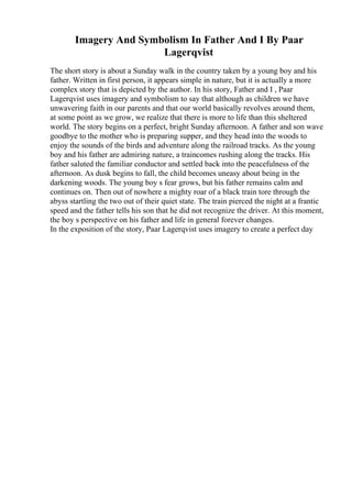 Imagery And Symbolism In Father And I By Paar
Lagerqvist
The short story is about a Sunday walk in the country taken by a young boy and his
father. Written in first person, it appears simple in nature, but it is actually a more
complex story that is depicted by the author. In his story, Father and I , Paar
Lagerqvist uses imagery and symbolism to say that although as children we have
unwavering faith in our parents and that our world basically revolves around them,
at some point as we grow, we realize that there is more to life than this sheltered
world. The story begins on a perfect, bright Sunday afternoon. A father and son wave
goodbye to the mother who is preparing supper, and they head into the woods to
enjoy the sounds of the birds and adventure along the railroad tracks. As the young
boy and his father are admiring nature, a traincomes rushing along the tracks. His
father saluted the familiar conductor and settled back into the peacefulness of the
afternoon. As dusk begins to fall, the child becomes uneasy about being in the
darkening woods. The young boy s fear grows, but his father remains calm and
continues on. Then out of nowhere a mighty roar of a black train tore through the
abyss startling the two out of their quiet state. The train pierced the night at a frantic
speed and the father tells his son that he did not recognize the driver. At this moment,
the boy s perspective on his father and life in general forever changes.
In the exposition of the story, Paar Lagerqvist uses imagery to create a perfect day
 