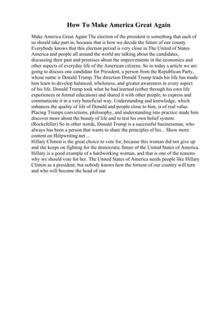 How To Make America Great Again
Make America Great Again The election of the president is something that each of
us should take part in, because that is how we decide the future of our county.
Everybody knows that this election period is very close in The United of States
America and people all around the world are talking about the candidates,
discussing their past and promises about the improvements in the economics and
other aspects of everyday life of the American citizens. So in today s article we are
going to discuss one candidate for President, a person from the Republican Party,
whose name is Donald Trump. The direction Donald Trump leads his life has made
him learn to develop balanced, wholeness, and greater awareness in every aspect
of his life. Donald Trump took what he had learned (either through his own life
experiences or formal education) and shared it with other people, to express and
communicate it in a very beneficial way. Understanding and knowledge, which
enhances the quality of life of Donald and people close to him, is of real value.
Placing Trumps convictions, philosophy, and understanding into practice made him
discover more about the beauty of life and to test his own belief system.
(Rockefeller) So in other words, Donald Trump is a successful businessman, who
always has been a person that wants to share the principles of his... Show more
content on Helpwriting.net ...
Hillary Clinton is the great choice to vote for, because this woman did not give up
and she keeps on fighting for the democratic future of the United States of America.
Hillary is a good example of a hardworking woman, and that is one of the reasons
why we should vote for her. The United States of America needs people like Hillary
Clinton as a president, but nobody knows how the fortune of our country will turn
and who will become the head of our
 