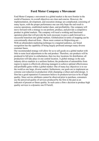 Ford Motor Company s Movement
Ford Motor Company s movement in a global market is the next frontier in the
world of business; its overall objectives are clear and concise. However, the
implementation, development, and execution strategy are complicated, consisting of
many layers, with the proper performance one can only hope the end result is
concise operations, established market share, and profitability. Our company will
move forward with a strategy to out preform, produce, and provide a competitive
product in global markets. The company will need a working and functional
operation plain that will provide the tools necessary to pave a path forward to a
successful transition into global markets. Globalization in terms of mapping can be
conventionally observed from... Show more content on Helpwriting.net ...
With an ultramodern marketing technique to a targeted audience, our brand
recognition has the capability of being largely profound amongst many diverse
customer bases.
Our recommended strategy will allow for us to sell goods on a global market with
little to none local adjustments to the end product. Therefore, our products will be
produced in full prior to embarkation, then two key locations for distribution; all
production will take place in one central location. A global strategy in the auto
industry drives markets in a uniform fashion; the production of automobiles from
region to region is effectively allowing managers to achieve optimal effectiveness
and profitable gains within a global market. One of many key objectives is to see
the world as one large, diverse market; furthermore, our goals are to implement an
extreme cost reduction in production while champing a robust and solid design. A
firm has a good reputation if consumers believe its products/services to be of high
quality. Since service attributes cannot be observed prior to purchase, consumers
use the perceived quality of services produced by the firm in the past as an
indicator of present or future quality. In such cases a firm s decision to produce high
quality services is a dynamic one O Farrell,
 