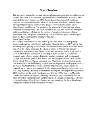 Sport Tourism
The term sport tourism has become increasingly common in the tourism industry over
the past five years; it is a lucrative segment of the tourism business. Lavalle (1997)
estimated that sport tourism is a 845 billion industry. Sport oriented vacations,
however, are really nothing new. After all, the Romans and Greeks traveled to and
participated in numerous sports events. Today s sport tourismis merely a new
adaptation on an old theme. The growth in the popularity of sport oriented leisure
travel can be viewed daily. Cars laden with bicycles, skis, and canoes are a frequent
sight on our highways. Likewise, the number of vacation destinations offering
sporting facilities has grown tremendously. The profusion of golfers and new golf
courses... Show more content on Helpwriting.net ...
Event Sport Tourism
Not all sport tourists travel to take part in sport; some travel to watch sporting
events. And some do both. Events such as the. Olympic Games or FIFA World Cup
are examples of sporting occasions that have become major tourist attractions. World
Cup 94 in the United States and the Olympic Games in Atlanta were actively
promoted as tourist attractions. Sports events on a somewhat smaller scale, such as
the U.S. Open tennis tournament and the Super Bowl, are part of the spectator
centered sector of sport tourism. Likewise, tourism associated with professional,
college, and amateur sports is also part of tiffs form of sport tourism. Walt Disney
World s Wide World of Sports venue can host 32 different sports including tennis,
beach volleyball, and field hockey. Research on the impact s of hosting sport events is
extensive. Ritchie (1984) discussed a number of positive and negative impacts
physical, socio cultural, and economic felt by a community hosting major sport event
s. A study by Barry University estimated that hosting the 1995 Super Bowl generated
$204.5 million for the south Florida economy (Davis, 1995). However, Matzielli
(1989) cautions that the impacts of hosting such events vary considerably and are
often dependent on the indicators used to measure the effects. Nonetheless, for many
communities in the United States, hosting sports events from the Super Bowl to the
state youth football championships has become a
 
