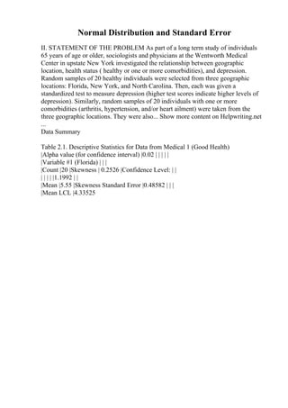 Normal Distribution and Standard Error
II. STATEMENT OF THE PROBLEM As part of a long term study of individuals
65 years of age or older, sociologists and physicians at the Wentworth Medical
Center in upstate New York investigated the relationship between geographic
location, health status ( healthy or one or more comorbidities), and depression.
Random samples of 20 healthy individuals were selected from three geographic
locations: Florida, New York, and North Carolina. Then, each was given a
standardized test to measure depression (higher test scores indicate higher levels of
depression). Similarly, random samples of 20 individuals with one or more
comorbidities (arthritis, hypertension, and/or heart ailment) were taken from the
three geographic locations. They were also... Show more content on Helpwriting.net
...
Data Summary
Table 2.1. Descriptive Statistics for Data from Medical 1 (Good Health)
|Alpha value (for confidence interval) |0.02 | | | | |
|Variable #1 (Florida) | | |
|Count |20 |Skewness | 0.2526 |Confidence Level: | |
| | | | |1.1992 | |
|Mean |5.55 |Skewness Standard Error |0.48582 | | |
|Mean LCL |4.33525
 