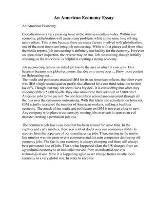 An American Economy Essay
An American Economy
Globalization is a very pressing issue in the American culture today. Within any
economy, globalization will cause many problems while at the same time solving
many others. This is true because there are many factors involved with globalization,
one of the most important being job outsourcing. While at first glance and from what
the media reports, job outsourcing is definitely not healthy for the economy. However
on upon closer inspection, the reverse may be true. Job outsourcing, though initially
stressing on the workforce, is helpful in creating a strong economy.
Job outsourcing creates an initial job loss to the area in which it concerns. This
happens because in a global economy, the idea is to move ones ... Show more content
on Helpwriting.net ...
The media and politicians attacked IBM for its un American policies, the other event
was IBM s high second quarter profits that allowed for a one third reduction to their
lay offs. Though that may not seem like a big deal, it is considering that when they
announced their 5,000 layoffs, they also announced their addition of 5,000 other
American jobs to the payroll. No one heard their second announcement through all
the fuss over the companies outsourcing. With that taken into consideration however,
IBM actually increased the number of American workers, making a healthier
economy. The attack of the media and politicians on IBM is not even close to new.
Any company with plans to cut costs by moving jobs over seas is seen as an evil
monster creating a permanent job loss.
The permanent job loss is an idea that has been around for some time. In the
eighties and early nineties, there was a lot of doubt over our economies ability to
recover from the departure of our manufacturing jobs. Then, starting in the mid to
late nineties was the panic over e commerce and dot.com companies destroying old
economy jobs. The fact is, our economy is always changing and there will always
be a permanent loss of jobs. That s what happened when the US changed from an
agricultural economy to an industrial one and from an industrial one to a
technological one. Now it is happening again as we change from a mostly local
economy to a very global one. In order to keep the
 