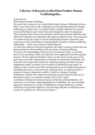 A Review of Reseach in вЂњWhat Predicts Human
TraffickingвЂќ...
Article Review
What Predicts Human Trafficking
The article that is under review is titled What Predicts Human Trafficking by Kevin
Bales. Aims of this article seek to highlight the most important predictor of human
trafficking on a global scale. According to Bales, multiple indicators that identify
human trafficking have previously been acknowledged by earlier investigations.
These indicators derive from social, political, cultural and economic difficulties that
affect the livelihoods of an individual with respect to global location. The assessment
of variables during the scope of research distinguishes prospects, destitution, and
controversy as the critical factors in determining the incidence of human trafficking.
Additionally, ... Show more content on Helpwriting.net ...
To satisfy the concerns of the posed questions, the author examines country data and
potential indicators that contribute to the prevalence of human trafficking.
To assist in the understanding of data in terms of numerical values, as such data
fails to exist according to Bales, the utilization of two approaches assisted in guided
research. The first approach that Bales refers to in the article was the use of a five
point scale to provide a representation of quantity for international trafficking. The
five point scale categorized countries by compartmentalizing and observing each
independent country in relation to the incidence of trafficking in that region. In
addition to the five point scale, Bales incorporated the use of multiple regressions in
unearthing the answers to the previously stated questions. As regression seeks to
pinpoint a change in dependent variables in relation to change in multiple
independent variables, this method of conducting research is ideal for this area of
discussion as little to no research currently exists to base claims.
According to findings in research, prospects, destitution, political duplicity, and
controversy are the major underlying predictors of trafficking. The use of multiple
regressions operations as a means to highlight the strongest predictors of human
trafficking reveal political duplicity as the prevailing indicator in trafficking from a
country on a global scale; while the percentage of
 