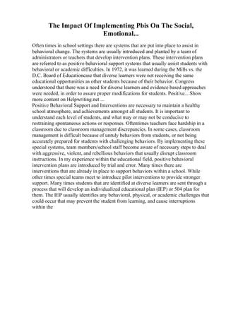The Impact Of Implementing Pbis On The Social,
Emotional...
Often times in school settings there are systems that are put into place to assist in
behavioral change. The systems are usually introduced and planted by a team of
administrators or teachers that develop intervention plans. These intervention plans
are referred to as positive behavioral support systems that usually assist students with
behavioral or academic difficulties. In 1972, it was learned during the Mills vs. the
D.C. Board of Educationcase that diverse learners were not receiving the same
educational opportunities as other students because of their behavior. Congress
understood that there was a need for diverse learners and evidence based approaches
were needed, in order to assure proper modifications for students. Positive... Show
more content on Helpwriting.net ...
Positive Behavioral Support and Interventions are necessary to maintain a healthy
school atmosphere, and achievements amongst all students. It is important to
understand each level of students, and what may or may not be conducive to
restraining spontaneous actions or responses. Oftentimes teachers face hardship in a
classroom due to classroom management discrepancies. In some cases, classroom
management is difficult because of unruly behaviors from students, or not being
accurately prepared for students with challenging behaviors. By implementing these
special systems, team members/school staff become aware of necessary steps to deal
with aggressive, violent, and rebellious behaviors that usually disrupt classroom
instructions. In my experience within the educational field, positive behavioral
intervention plans are introduced by trial and error. Many times there are
interventions that are already in place to support behaviors within a school. While
other times special teams meet to introduce pilot interventions to provide stronger
support. Many times students that are identified at diverse learners are sent through a
process that will develop an individualized educational plan (IEP) or 504 plan for
them. The IEP usually identifies any behavioral, physical, or academic challenges that
could occur that may prevent the student from learning, and cause interruptions
within the
 
