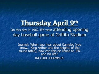 Thursday April 9 th On this day in 1962 JFK was:  attending opening day baseball game at Griffith Stadium Journal: When you hear about Camelot (you know… King Arthur and the knights of the round table), how can this be linked to JFK and his life? INCLUDE EXAMPLES 