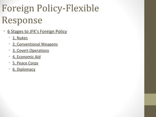 Foreign Policy-Flexible
Response
• 6 Stages to JFK’s Foreign Policy
  •   1. Nukes
  •   2. Conventional Weapons
  •   3. Covert Operations
  •   4. Economic Aid
  •   5. Peace Corps
  •   6. Diplomacy
 