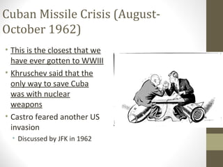 Cuban Missile Crisis (August-
October 1962)
• This is the closest that we
  have ever gotten to WWIII
• Khruschev said that the
  only way to save Cuba
  was with nuclear
  weapons
• Castro feared another US
  invasion
  • Discussed by JFK in 1962
 