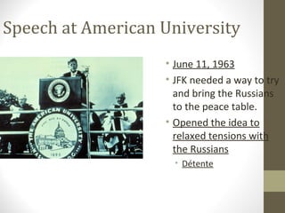 Speech at American University
                   • June 11, 1963
                   • JFK needed a way to try
                     and bring the Russians
                     to the peace table.
                   • Opened the idea to
                     relaxed tensions with
                     the Russians
                     • Détente
 