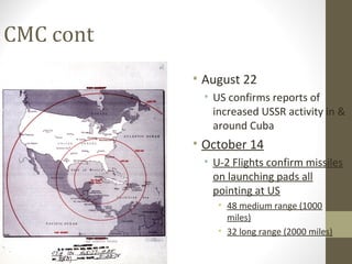 CMC cont
           • August 22
            • US confirms reports of
              increased USSR activity in &
              around Cuba
           • October 14
            • U-2 Flights confirm missiles
              on launching pads all
              pointing at US
               • 48 medium range (1000
                 miles)
               • 32 long range (2000 miles)
 