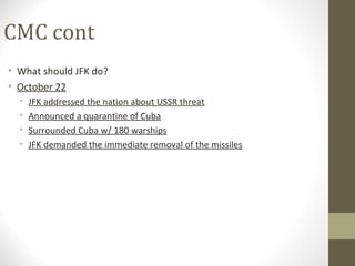 CMC cont
• What should JFK do?
• October 22
  •   JFK addressed the nation about USSR threat
  •   Announced a quarantine of Cuba
  •   Surrounded Cuba w/ 180 warships
  •   JFK demanded the immediate removal of the missiles
 