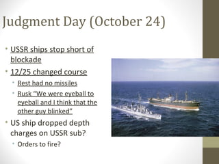 Judgment Day (October 24)
• USSR ships stop short of
  blockade
• 12/25 changed course
  • Rest had no missiles
  • Rusk “We were eyeball to
    eyeball and I think that the
    other guy blinked”
• US ship dropped depth
  charges on USSR sub?
  • Orders to fire?
 