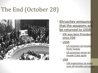 The End (October 28)
                   • Khruschev announces
                     that the weapons will
                     be returned to USSR
                       • JFK was best President
                         since FDR
                       • USSR
                         • US removes all missiles
                           from Turkey
                         • US promises never to
                           invade Cuba again
                       • USA
                         • UN inspections to make
                           sure all missiles are gone!
 
