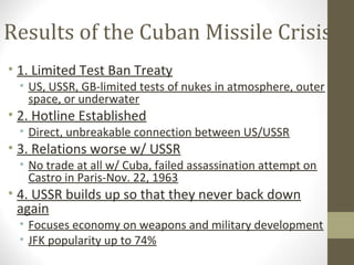 Results of the Cuban Missile Crisis
• 1. Limited Test Ban Treaty
 • US, USSR, GB-limited tests of nukes in atmosphere, outer
   space, or underwater
• 2. Hotline Established
 • Direct, unbreakable connection between US/USSR
• 3. Relations worse w/ USSR
 • No trade at all w/ Cuba, failed assassination attempt on
   Castro in Paris-Nov. 22, 1963
• 4. USSR builds up so that they never back down
  again
 • Focuses economy on weapons and military development
 • JFK popularity up to 74%
 