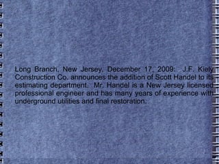 Long Branch, New Jersey, December 17, 2009:  J.F. Kiely Construction Co. announces the addition of Scott Handel to its estimating department.  Mr. Handel is a New Jersey licensed professional engineer and has many years of experience with underground utilities and final restoration.  