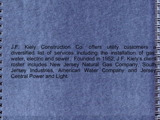 J.F. Kiely Construction Co. offers utility customers a diversified list of services including the installation of gas, water, electric and sewer.  Founded in 1952, J.F. Kiely’s client roster includes New Jersey Natural Gas Company, South Jersey Industries, American Water Company and Jersey Central Power and Light.  
