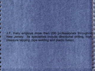 J.F. Kiely employs more then 200 professionals throughout New Jersey.  Its specialties include directional drilling, high-pressure tapping, pipe welding and plastic fusion. 