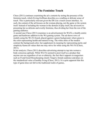 The Feminine Touch
Chess (2011) continues examining the ad s contents by noting the presence of the
feminine touch, which Erving Goffman describes as a cradling or delicate sense of
touch. This is particularly relevant given the DS Lite s touch screen interface. As
such, the content of the ad focuses on the woman playing, not the game or the system
itself. Instead of including the woman in the domain of play itself, the ad resorts to
presenting her as delicate and overtly feminine, thus dividing her from the rest of the
gaming audience.
A second case Chess (2011) examines is an advertisement for WiiFit, a health centric
game and hardware addition to the Wii gaming system. The ad shows rows of
models using the Wii Fit board, placed against a green background, where green is
the color representing health and natural living. The white attire of the models
contrast the background color, but supplement its meaning by representing purity and
simplicity Kama all values that one may strive for while using the Wii Fit (Chess,
2011).
In her analysis, Chess (2011) describes advertising attempt to tap into women s
body conscious aptitude. While Wii Fit seemed to posit itself as a product that
anyone can use regardless of sex or ethnicity, the fact that it appears in magazines
such as O and Good Housekeeping clearly Target a female audience and plays on
the standardized value of healthy living (Chess, 2011). It is quite apparent that this
type of game does not fall in the traditional realm of games,
 