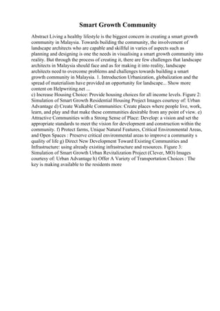 Smart Growth Community
Abstract Living a healthy lifestyle is the biggest concern in creating a smart growth
community in Malaysia. Towards building the community, the involvement of
landscape architects who are capable and skillful in varies of aspects such as
planning and designing is one the needs in visualising a smart growth community into
reality. But through the process of creating it, there are few challenges that landscape
architects in Malaysia should face and as for making it into reality, landscape
architects need to overcome problems and challenges towards building a smart
growth community in Malaysia. 1. Introduction Urbanization, globalization and the
spread of materialism have provided an opportunity for landscape... Show more
content on Helpwriting.net ...
c) Increase Housing Choice: Provide housing choices for all income levels. Figure 2:
Simulation of Smart Growth Residential Housing Project Images courtesy of: Urban
Advantage d) Create Walkable Communities: Create places where people live, work,
learn, and play and that make these communities desirable from any point of view. e)
Attractive Communities with a Strong Sense of Place: Develop: a vision and set the
appropriate standards to meet the vision for development and construction within the
community. f) Protect farms, Unique Natural Features, Critical Environmental Areas,
and Open Spaces : Preserve critical environmental areas to improve a community s
quality of life g) Direct New Development Toward Existing Communities and
Infrastructure: using already existing infrastructure and resources. Figure 3:
Simulation of Smart Growth Urban Revitalization Project (Clever, MO) Images
courtesy of: Urban Advantage h) Offer A Variety of Transportation Choices : The
key is making available to the residents more
 