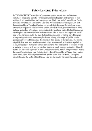 Public Law And Private Law
INTRODUCTION The subject of law encompasses a wide area and covers a
variety of issues and agenda. For the convenience of readers and learners of this
subject, it is classified into various categories. Civil Law and Criminal Law Public
Law and Private Law Substantive Law and Procedural Law Municipal Law and
International Law The classification between Public Law and Private Law is one
of the most important classifications of law. Public Law in general terms has been
defined as the law of relations between the individual and state . Holland lays down
the simplest test to determine whether the case falls in public law or private law If
one of the parties is state, the case falls in the dimension of public law . However,
with passing times and more complex issues arising, the scope of public law is
going much beyond the normal definition of state as one of the parties . The scope
of public law now also involves various other matters such as business regulation.
Also, the scope of public law varies from state to state and system to system. While
a socialist economy will see private law having a much stronger authority, this will
not be the case in a capitalist or a mixed economy state. Major components of Public
Law are Constitutional Law Administrative Law Criminal Law Private Law, on the
other hand, deals with disputes between parties other than the State. The rights
violated under the ambit of the Private Law are the matter between the parties and
 