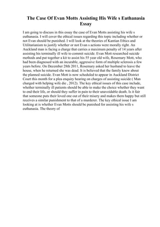 The Case Of Evan Motts Assisting His Wife s Euthanasia
Essay
I am going to discuss in this essay the case of Evan Motts assisting his wife s
euthanasia. I will cover the ethical issues regarding this topic including whether or
not Evan should be punished. I will look at the theories of Kantian Ethics and
Utilitarianism to justify whether or not Evan s actions were morally right. An
Auckland man is facing a charge that carries a maximum penalty of 14 years after
assisting his terminally ill wife to commit suicide. Evan Mott researched suicide
methods and put together a kit to assist his 55 year old wife, Rosemary Mott, who
had been diagnosed with an incurable, aggressive form of multiple sclerosis a few
years before. On December 28th 2011, Rosemary asked her husband to leave the
house, when he returned she was dead. It is believed that the family knew about
the planned suicide. Evan Mott is now scheduled to appear in Auckland District
Court this month for a plea enquiry hearing on charges of assisting suicide ( Man
charged with helping wife die , 2012). The key ethical issues of this case include,
whether terminally ill patients should be able to make the choice whether they want
to end their life, or should they suffer in pain to their unavoidable death. Is it fair
that someone puts their loved one out of their misery and makes them happy but still
receives a similar punishment to that of a murderer. The key ethical issue I am
looking at is whether Evan Motts should be punished for assisting his wife s
euthanasia. The theory of
 