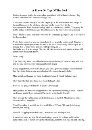 A Room On Top Of The Pool
During freshman lunch, the two walked around and said hello to freshmen., they
walked up to them and told them straight lies.
Yeah there s a pool on top of the roof. If you go in the media center and you go to
the double doors to the left there s the new media room. They do the
announcements there. In the recording room is a closet with a ladder. You go up the
ladder and go to the top and you ll find the door to the pool. Chloe said, smiling.
Wow! That s so cool! That must be where the swimmers go right?! One of the naГЇve
freshmen asked.
Yeah. But it s secret so you can t ask about it. It s kind of a hidden pool. They have
a button that opens up a part of the roof to the pool. They usually have it open but if
anyone flies ... Show more content on Helpwriting.net ...
We broke up a few weeks ago. She, uh, felt like it wasn t worth staying with me if I
didn t desire male parts below.
That s shitty.
Yup. Especially since I asked her before we started dating if she was okay with that
and she said she was. Now she suddenly isn t. Logic.
Chloe hugged Max, That sucks. I hope you find a girl who respects you more than
her. Or a dude if that s what your also into. Or.. Anybody really, haha.
Max smiled and hugged her back, thinking to himself, I think I already have
They heard the bell go off and they looked at each other.
How are we going to hide until B lunch? Chloe asked.
Max grabbed her hand and dragged her to the sophomore building, C mon I can ask
my history teacher from last year if he can let us chill until B lunch.
They entered the building and headed to the quad to the left. Max took her into a
room she didn t recognize.
Yo sir! Is it okay if we chill out here until B lunch? Please? He asked the history
teacher, Mr. Kelley.
Tisk tisk. Skipping on the first day? The teacher said, staring at Max.
It s within reason. My best friend was having a mental breakdown and I had to
comfort my dear ol friend. So we stayed during A lunch to chill out. He said, smiling.
 