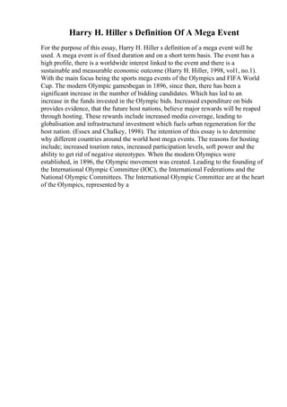 Harry H. Hiller s Definition Of A Mega Event
For the purpose of this essay, Harry H. Hiller s definition of a mega event will be
used. A mega event is of fixed duration and on a short term basis. The event has a
high profile, there is a worldwide interest linked to the event and there is a
sustainable and measurable economic outcome (Harry H. Hiller, 1998, vol1, no.1).
With the main focus being the sports mega events of the Olympics and FIFA World
Cup. The modern Olympic gamesbegan in 1896, since then, there has been a
significant increase in the number of bidding candidates. Which has led to an
increase in the funds invested in the Olympic bids. Increased expenditure on bids
provides evidence, that the future host nations, believe major rewards will be reaped
through hosting. These rewards include increased media coverage, leading to
globalisation and infrastructural investment which fuels urban regeneration for the
host nation. (Essex and Chalkey, 1998). The intention of this essay is to determine
why different countries around the world host mega events. The reasons for hosting
include; increased tourism rates, increased participation levels, soft power and the
ability to get rid of negative stereotypes. When the modern Olympics were
established, in 1896, the Olympic movement was created. Leading to the founding of
the International Olympic Committee (IOC), the International Federations and the
National Olympic Committees. The International Olympic Committee are at the heart
of the Olympics, represented by a
 