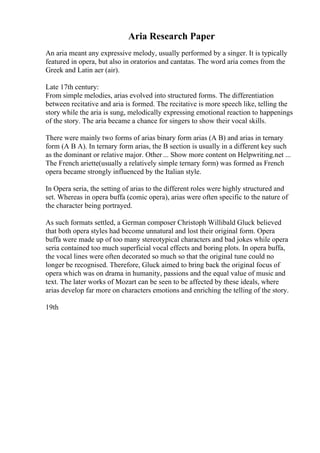 Aria Research Paper
An aria meant any expressive melody, usually performed by a singer. It is typically
featured in opera, but also in oratorios and cantatas. The word aria comes from the
Greek and Latin aer (air).
Late 17th century:
From simple melodies, arias evolved into structured forms. The differentiation
between recitative and aria is formed. The recitative is more speech like, telling the
story while the aria is sung, melodically expressing emotional reaction to happenings
of the story. The aria became a chance for singers to show their vocal skills.
There were mainly two forms of arias binary form arias (A B) and arias in ternary
form (A B A). In ternary form arias, the B section is usually in a different key such
as the dominant or relative major. Other ... Show more content on Helpwriting.net ...
The French ariette(usually a relatively simple ternary form) was formed as French
opera became strongly influenced by the Italian style.
In Opera seria, the setting of arias to the different roles were highly structured and
set. Whereas in opera buffa (comic opera), arias were often specific to the nature of
the character being portrayed.
As such formats settled, a German composer Christoph Willibald Gluck believed
that both opera styles had become unnatural and lost their original form. Opera
buffa were made up of too many stereotypical characters and bad jokes while opera
seria contained too much superficial vocal effects and boring plots. In opera buffa,
the vocal lines were often decorated so much so that the original tune could no
longer be recognised. Therefore, Gluck aimed to bring back the original focus of
opera which was on drama in humanity, passions and the equal value of music and
text. The later works of Mozart can be seen to be affected by these ideals, where
arias develop far more on characters emotions and enriching the telling of the story.
19th
 